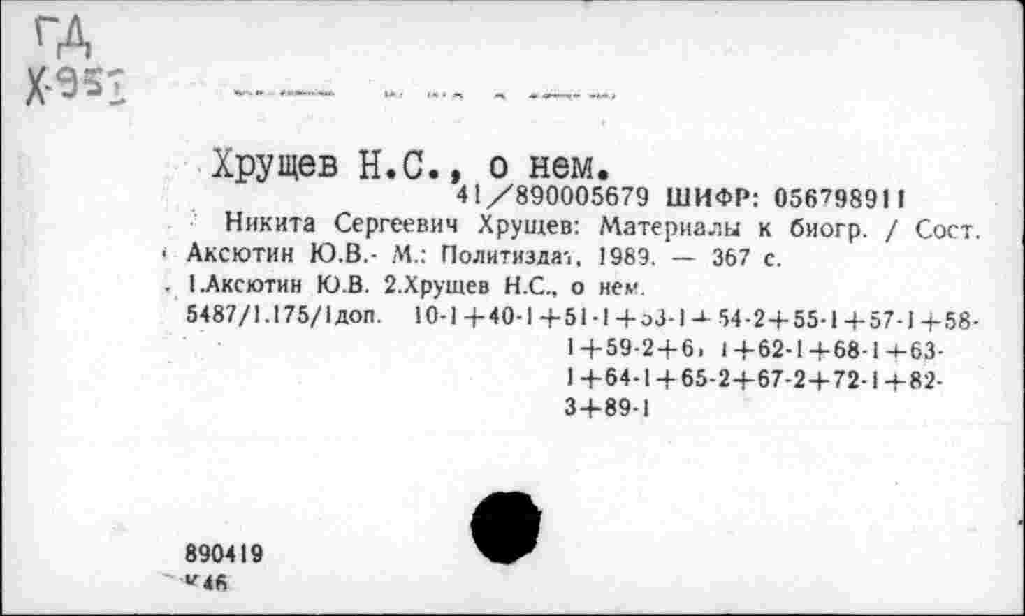 ﻿Хрущев Н.С., о нем.
41/890005679 ШИФР: 056798911
Никита Сергеевич Хрущев: Материалы к биогр. / Сост. Аксютин Ю.В.- М.: Политиздат, 1989. — 367 с.
1.Аксютин Ю.В. 2.Хрущев Н.С., о нем.
5487/1.175/1 доп. 10-1 + 40-1 +51-1 + эЗ-1-г 54-2+55-1 +57-1 +58-1+59-2+6. 1+62-1+68-14-63-1 +64-1 + 65-2+67-2+72-1 +82-3+89-1
890419 «Мб